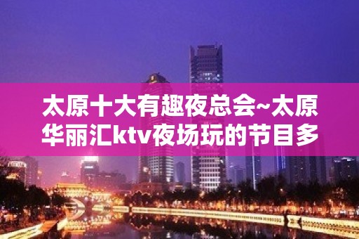 太原十大有趣夜总会~太原华丽汇ktv夜场玩的节目多又刺激