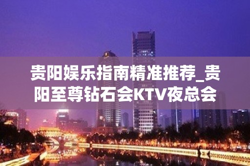 贵阳娱乐指南精准推荐_贵阳至尊钻石会KTV夜总会