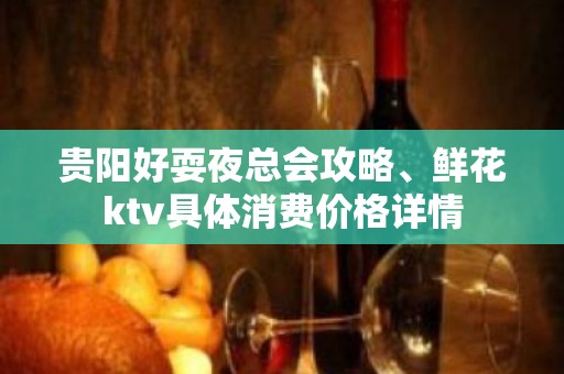 贵阳好耍夜总会攻略、鲜花ktv具体消费价格详情