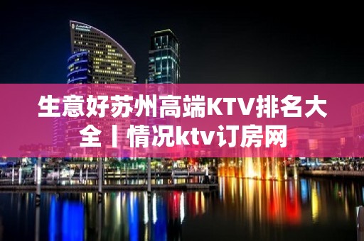 生意好苏州高端KTV排名大全丨情况ktv订房网