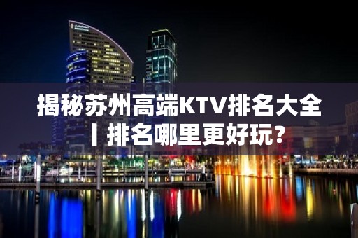 揭秘苏州高端KTV排名大全丨排名哪里更好玩？