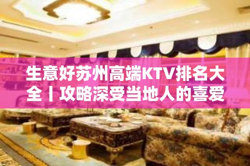 生意好苏州高端KTV排名大全丨攻略深受当地人的喜爱