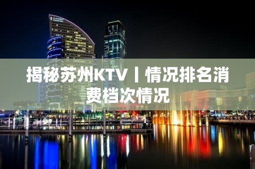 揭秘苏州KTV丨情况排名消费档次情况