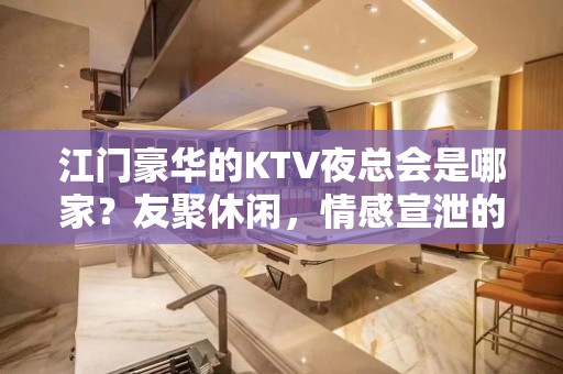 江门豪华的KTV夜总会是哪家？友聚休闲，情感宣泄的好去处！