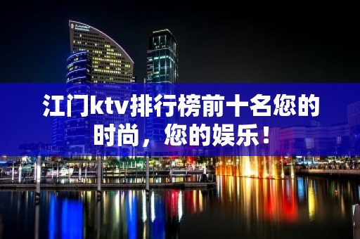 江门ktv排行榜前十名您的时尚，您的娱乐！