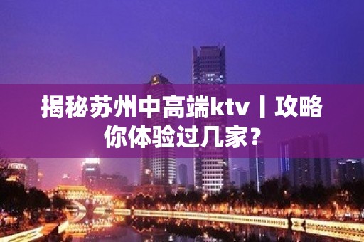 揭秘苏州中高端ktv丨攻略你体验过几家？