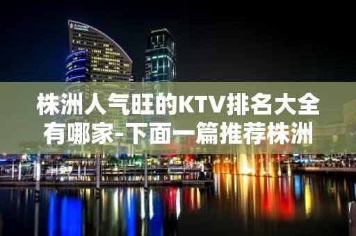 株洲人气旺的KTV排名大全有哪家-下面一篇推荐株洲排名高端商务KTv