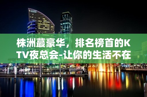 株洲蕞豪华，排名榜首的KTV夜总会-让你的生活不在无趣！