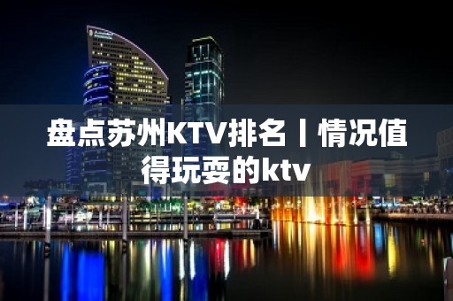 盘点苏州KTV排名丨情况值得玩耍的ktv