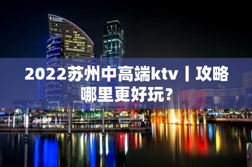 2022苏州中高端ktv丨攻略哪里更好玩？