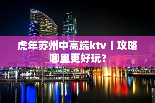 虎年苏州中高端ktv丨攻略哪里更好玩？