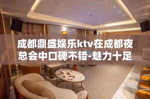 成都鼎盛娱乐ktv在成都夜总会中口碑不错-魅力十足