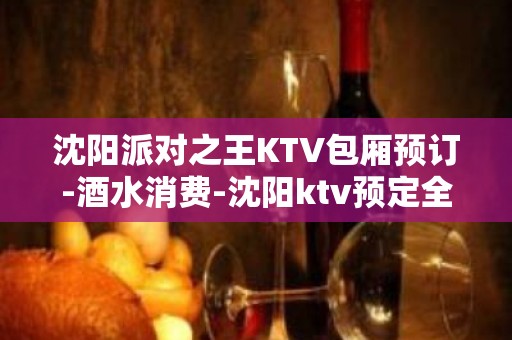 沈阳派对之王KTV包厢预订-酒水消费-沈阳ktv预定全区可安排！