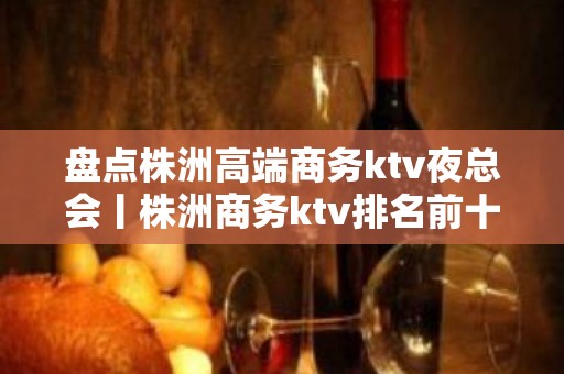 盘点株洲高端商务ktv夜总会丨株洲商务ktv排名前十