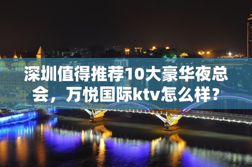 深圳值得推荐10大豪华夜总会，万悦国际ktv怎么样？