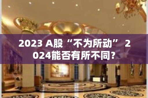 2023 A股“不为所动” 2024能否有所不同？