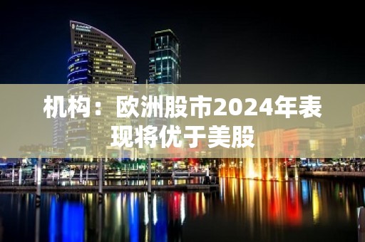 机构：欧洲股市2024年表现将优于美股