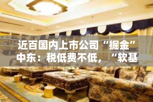 近百国内上市公司“掘金”中东：税低费不低，“软基建”出海须跟上