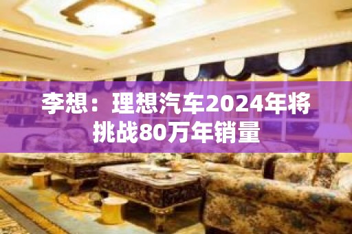 李想：理想汽车2024年将挑战80万年销量