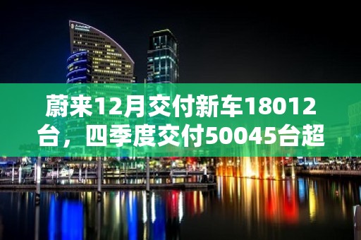 蔚来12月交付新车18012台，四季度交付50045台超交付指引