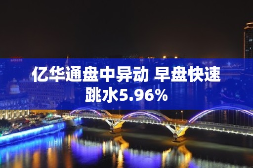 亿华通盘中异动 早盘快速跳水5.96%