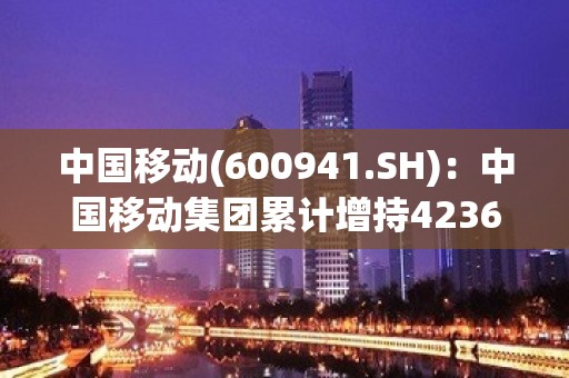 中国移动(600941.SH)：中国移动集团累计增持4236.7万股公司A股股份 增持计划已实施完毕