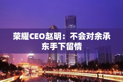 荣耀CEO赵明：不会对余承东手下留情