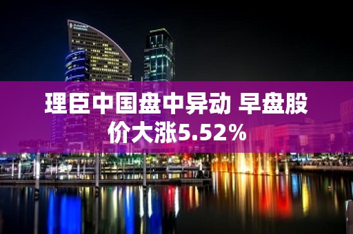 理臣中国盘中异动 早盘股价大涨5.52%