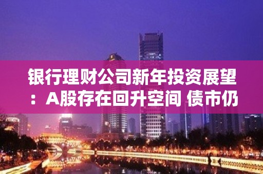 银行理财公司新年投资展望：A股存在回升空间 债市仍较为乐观