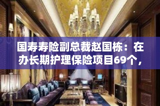 国寿寿险副总裁赵国栋：在办长期护理保险项目69个，覆盖全国3500多万人