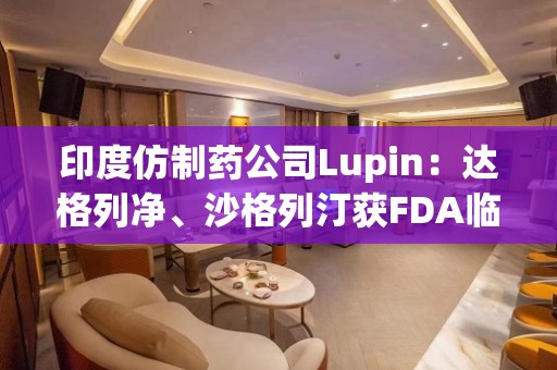 印度仿制药公司Lupin：达格列净、沙格列汀获FDA临时批准