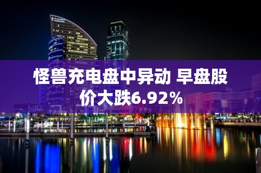 怪兽充电盘中异动 早盘股价大跌6.92%