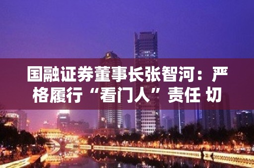 国融证券董事长张智河：严格履行“看门人”责任 切实把好资本市场入口关