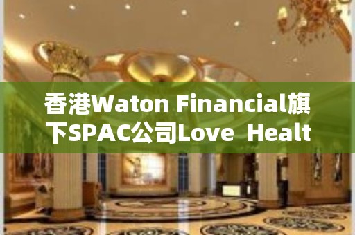 香港Waton Financial旗下SPAC公司Love  Health赴美IPO 拟筹资5000万美元