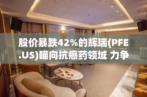 股价暴跌42%的辉瑞(PFE.US)瞄向抗癌药领域 力争重振市场信心