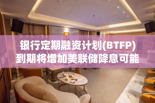 银行定期融资计划(BTFP)到期将增加美联储降息可能性