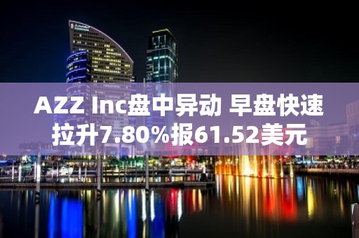 AZZ Inc盘中异动 早盘快速拉升7.80%报61.52美元