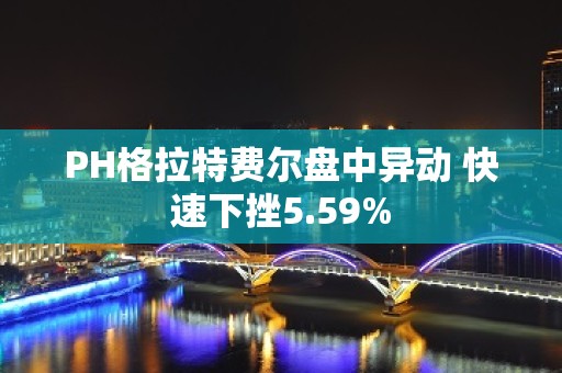 PH格拉特费尔盘中异动 快速下挫5.59%