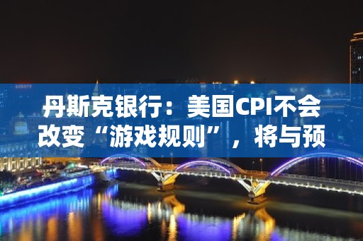 丹斯克银行：美国CPI不会改变“游戏规则”，将与预期一致