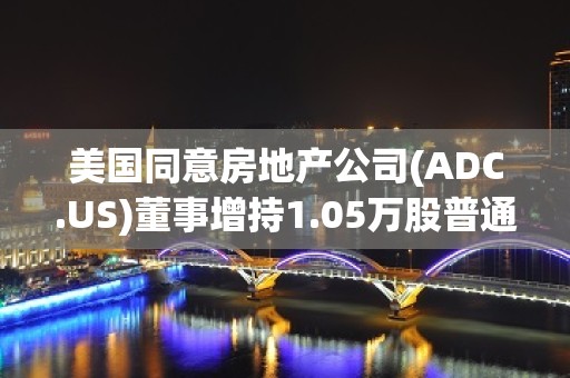 美国同意房地产公司(ADC.US)董事增持1.05万股普通股股份，价值约65.7万美元