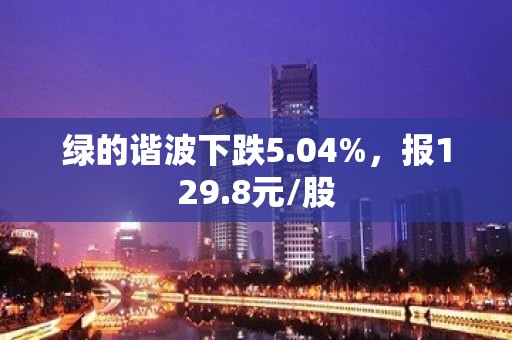 绿的谐波下跌5.04%，报129.8元/股