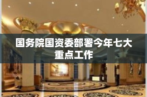 国务院国资委部署今年七大重点工作