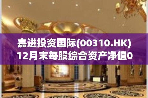 嘉进投资国际(00310.HK)12月末每股综合资产净值0.181港元