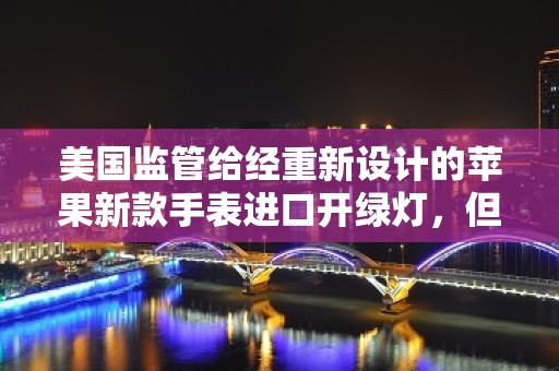 美国监管给经重新设计的苹果新款手表进口开绿灯，但苹果的代价巨大