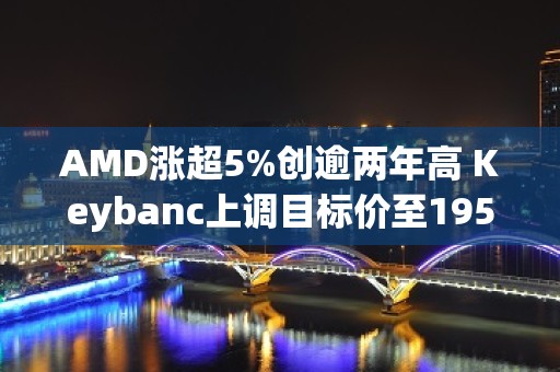 AMD涨超5%创逾两年高 Keybanc上调目标价至195美元