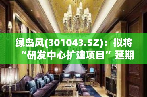 绿岛风(301043.SZ)：拟将“研发中心扩建项目”延期至2024年12月31日