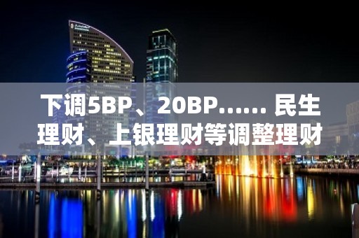 下调5BP、20BP…… 民生理财、上银理财等调整理财产品业绩比较基准 业内预计后续下调空间缩窄将企稳回升