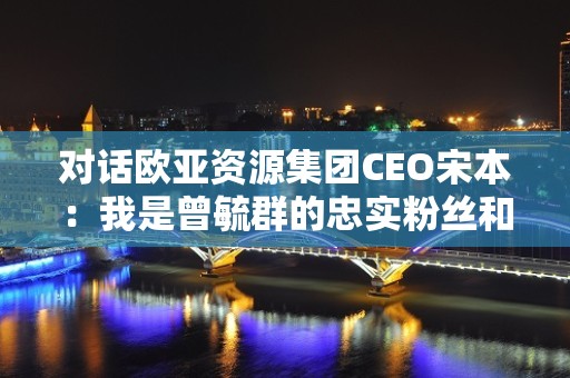 对话欧亚资源集团CEO宋本：我是曾毓群的忠实粉丝和支持者