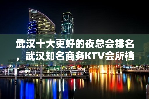 武汉十大更好的夜总会排名，武汉知名商务KTV会所档次消费情况