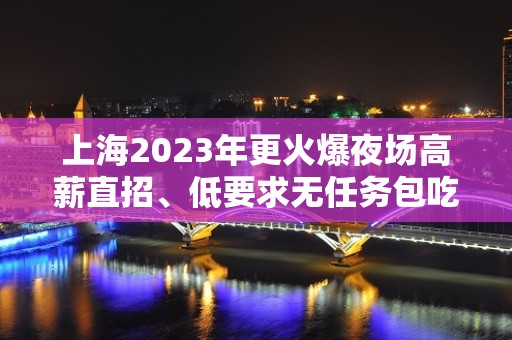 上海2023年更火爆夜场高薪直招、低要求无任务包吃住